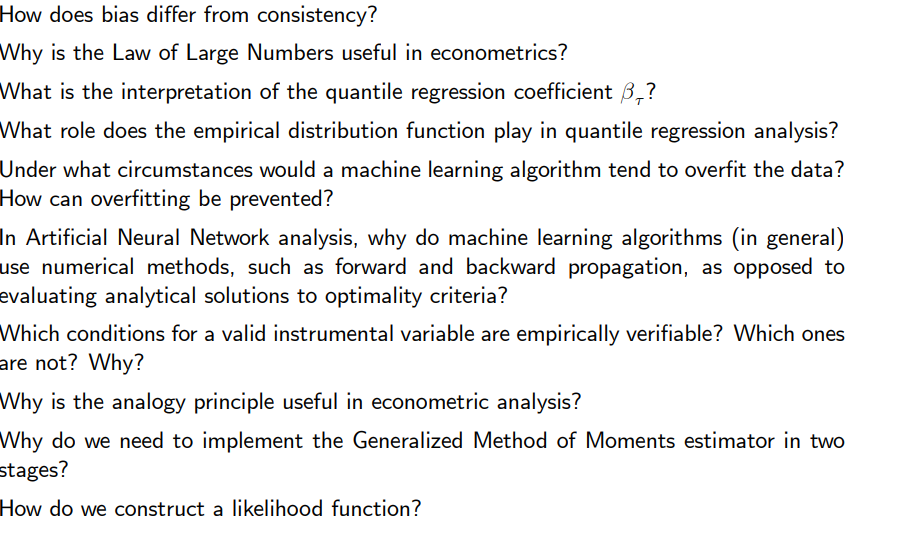 How does bias differ from consistency?
Why is the Law of Large Numbers useful in econometrics?
What is the interpretation of the quantile regression coefficient 3₁?
What role does the empirical distribution function play in quantile regression analysis?
Under what circumstances would a machine learning algorithm tend to overfit the data?
How can overfitting be prevented?
In Artificial Neural Network analysis, why do machine learning algorithms (in general)
use numerical methods, such as forward and backward propagation, as opposed to
evaluating analytical solutions to optimality criteria?
Which conditions for a valid instrumental variable are empirically verifiable? Which ones
are not? Why?
Why is the analogy principle useful in econometric analysis?
Why do we need to implement the Generalized Method of Moments estimator in two
stages?
How do we construct a likelihood function?