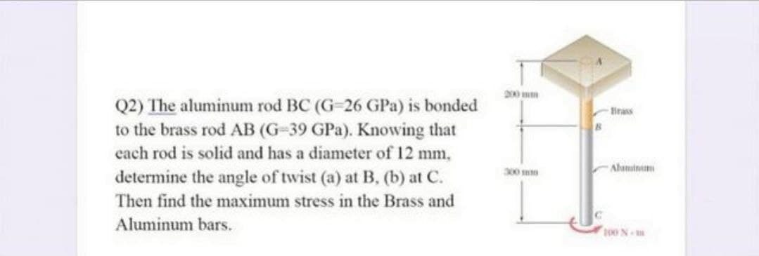 Q2) The aluminum rod BC (G-26 GPa) is bonded
to the brass rod AB (G-39 GPa). Knowing that
cach rod is solid and has a diameter of 12 mm,
Hrass
300
Ahamin
determine the angle of twist (a) at B, (b) at C.
Then find the maximum stress in the Brass and
Aluminum bars.
100 N
