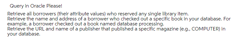 Query in Oracle Please!
Retrieve all borrowers (their attribute values) who reserved any single library item.
Retrieve the name and address of a borrower who checked out a specific book in your database. For
example, a borrower checked out a book named database processing.
Retrieve the URL and name of a publisher that published a specific magazine (e.g., COMPUTER) in
your database.
