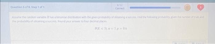 3/12
Question 5 of 8, Step t of 1
Correct
Assume the random variable X has a binomial distribution with the given probability of obtaining a success Find the following probabiliy, gven the numtier of tras mid
the probability of obtaining a success. Round your arswer to four decimal places
POX < 3), =7.p 0.6
