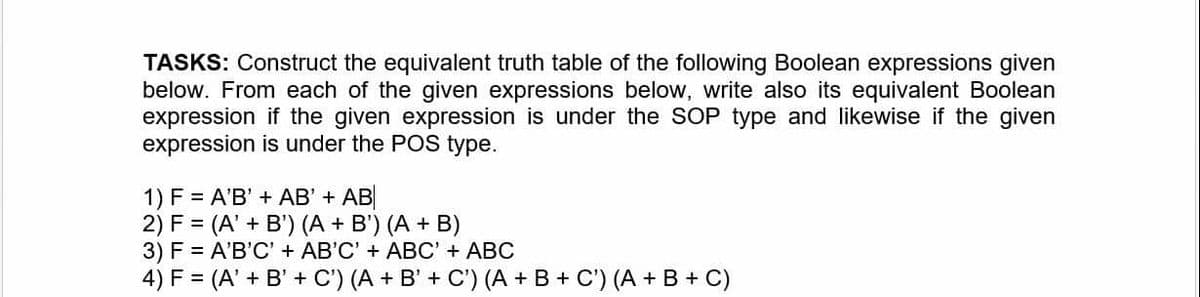 TASKS: Construct the equivalent truth table of the following Boolean expressions given
below. From each of the given expressions below, write also its equivalent Boolean
expression if the given expression is under the SOP type and likewise if the given
expression is under the POS type.
1) F = A'B' + AB' + AB
2) F = (A' + B') (A + B') (A + B)
3) F = A'B'C' + AB'C' + ABC' + ABC
4) F = (A' + B' + C') (A + B' + C') (A + B + C') (A + B + C)
