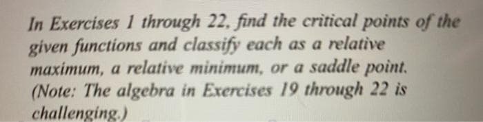 In Exercises 1 through 22, find the critical points of the
given functions and classify each as a relative
maximum, a relative minimum, or a saddle point.
(Note: The algebra in Exercises 19 through 22 is
challenging.)
