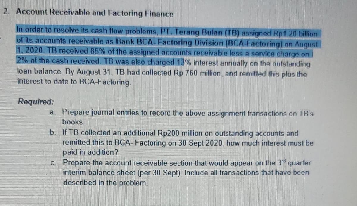 2. Account Receivable and Factoring Finance
In order to resolve its cash flow problems, PT. Terang Bulan (TB) assigned Rp1.20 billion
of its accounts receivable as Bank BCA- Factoring Division (BCA Factoring) on August
1, 2020. TB received 85% of the assigned accounts receivable less a service charge on
2% of the cash received. TB was also charged 13% interest annually on the outstanding
loan balance. By August 31, TB had collected Rp 760 million, and remitted this plus the
interest to date to BCA-Factoring.
Required:
a. Prepare journal entries to record the above assignment transactions on TB's
books.
b. If TB collected an additional Rp200 million on outstanding accounts and
remitted this to BCA- Factoring on 30 Sept 2020, how much interest must be
paid in addition?
C. Prepare the account receivable section that would appear on the 3rd quarter
interim balance sheet (per 30 Sept). Include all transactions that have been
described in the problem.
