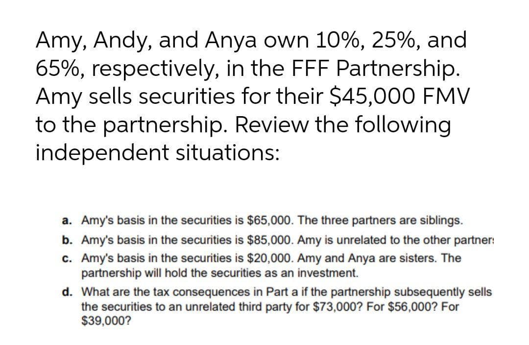 Amy, Andy, and Anya own 10%, 25%, and
65%, respectively, in the FFF Partnership.
Amy sells securities for their $45,000 FMV
to the partnership. Review the following
independent situations:
a. Amy's basis in the securities is $65,000. The three partners are siblings.
b. Amy's basis in the securities is $85,000. Amy is unrelated to the other partner:
c. Amy's basis in the securities is $20,000. Amy and Anya are sisters. The
partnership will hold the securities as an investment.
d. What are the tax consequences in Part a if the partnership subsequently sells
the securities to an unrelated third party for $73,000? For $56,000? For
$39,000?
