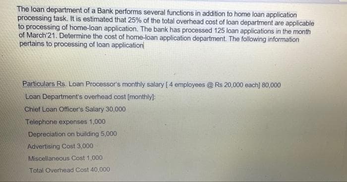 The loan department of a Bank performs several functions in addition to home loan application
processing task. It is estimated that 25% of the total overhead cost of loan department are applicable
to processing of home-loan application. The bank has processed 125 loan applications in the month
of March'21. Determine the cost of home-loan application department. The following information
pertains to processing of loan application
Particulars Rs. Loan Processor's monthly salary [4 employees @ Rs 20,000 each] 80,000
Loan Department's overhead cost [monthly]:
Chief Loan Officer's Salary 30,000
Telephone expenses 1,000
Depreciation on building 5,000
Advertising Cost 3,000
Miscellaneous Cost 1,000
Total Overhead Cost 40,000
