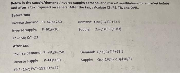 Below is the supply/demand, inverse supply/demand, and market equilibriums for a market before
and after a tax imposed on sellers. After the tax, calculate CS, PS, TR, and DWL.
Before tax:
Inverse demand: P=-4Qd+250
Demand: Qd=(-1/4)P+62.5
Inverse supply: P=6Qs+20
Supply: Qs=(1/6)P-(10/3)
p*=158; Q*=23
After tax:
Inverse demand: P=-4Qd+25o
Demand: Qd=(-1/4)P+62.5
Inverse supply
P=6Qs+30
Supply: Qs=(1/6)(P-10)-(10/3)
Pb*=162; Ps*=152; Q*=22
