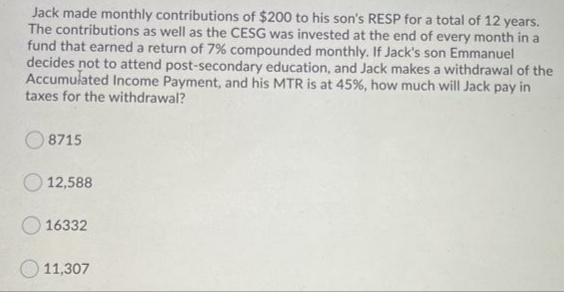 Jack made monthly contributions of $200 to his son's RESP for a total of 12 years.
The contributions as well as the CESG was invested at the end of every month in a
fund that earned a return of 7% compounded monthly. If Jack's son Emmanuel
decides not to attend post-secondary education, and Jack makes a withdrawal of the
Accumulated Income Payment, and his MTR is at 45%, how much will Jack pay in
taxes for the withdrawal?
8715
12,588
16332
11,307
