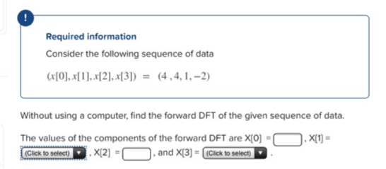 Required information
Consider the following sequence of data
(x[0], x[1], x[2], x[3]) = (4,4,1,–2)
Without using a computer, find the forward DFT of the given sequence of data.
The values of the components of the forward DFT are X[0]
D. x[1) =
(Click to select) . X[2) =[
). and X[3] = (Cick to select)|
