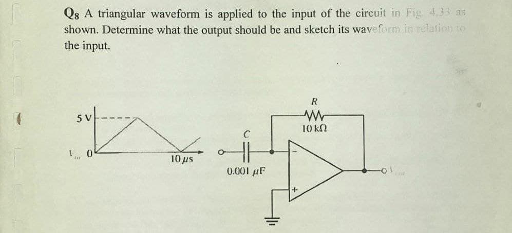 Q8 A triangular waveform is applied to the input of the circuit in Fig 4.33 as
shown. Determine what the output should be and sketch its waveform in relation to
the input.
R
5 V
10 k2
10μ
0.001 µF
