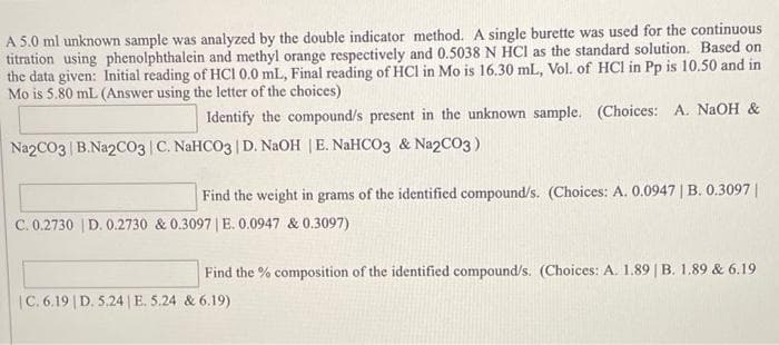 A 5.0 ml unknown sample was analyzed by the double indicator method. A single burette was used for the continuous
titration using phenolphthalein and methyl orange respectively and 0.5038 N HCI as the standard solution. Based on
the data given: Initial reading of HCI 0.0 mL, Final reading of HCI in Mo is 16.30 mL, Vol. of HCl in Pp is 10.50 and in
Mo is 5.80 mL (Answer using the letter of the choices)
Identify the compound/s present in the unknown sample. (Choices: A. NAOH &
Na2CO3 B.Na2CO03 C. NaHCO3 | D. NaOH |E. NaHCO3 & Na2CO3)
Find the weight in grams of the identified compound/s. (Choices: A. 0.0947 | B. 0.3097||
C. 0.2730 | D. 0.2730 & 0.3097 | E. 0.0947 & 0.3097)
Find the % composition of the identified compound/s. (Choices: A. 1.89 | B. 1.89 & 6.19
|C. 6.19 | D. 5.24 |E. 5.24 & 6.19)
