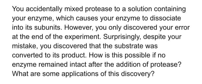You accidentally mixed protease to a solution containing
your enzyme, which causes your enzyme to dissociate
into its subunits. However, you only discovered your error
at the end of the experiment. Surprisingly, despite your
mistake, you discovered that the substrate was
converted to its product. How is this possible if no
enzyme remained intact after the addition of protease?
What are some applications of this discovery?
