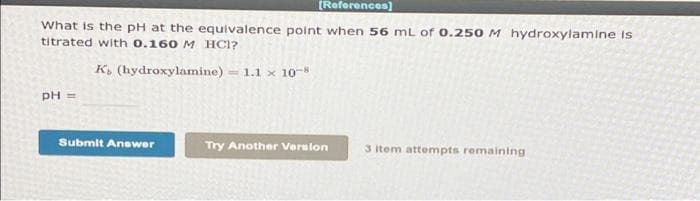(References)
What is the pH at the equivalence point when 56 mL of 0.250 M hydroxylamine is
titrated with 0.160 M HC1?
K, (hydroxylamine) = 1.1 x 10-8
PH =
Submit Answer
Try Another Verslon
3 item attempts remaining
