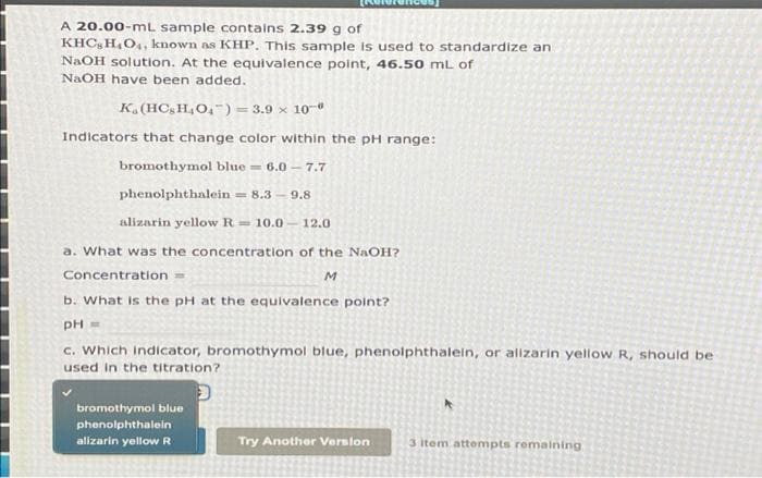 A 20.00-mL sample contains 2.39 g of
KHC, H,O4, known as KHP, This sample is used to standardize an
NaOH solution. At the equivalence point, 46.50 mL of
NAOH have been added.
K. (HC;H4O,-) = 3.9 × 10-
Indicators that change color within the pH range:
bromothymol blue = 6.0 - 7.7
phenolphthalein
= 8.3 -9.8
alizarin yellow R 10.0- 12.0
a. What was the concentration of the NaOH?
Concentration =
M
b. What is the pH at the equivalence point?
pH =
c. Which indicator, bromothymol blue, phenolphthalein, or alizarin yellow R, should be
used in the titration?
bromothymol blue
phenolphthalein
alizarin yellow R
Try Another Verslon
3 item attempts remalning
