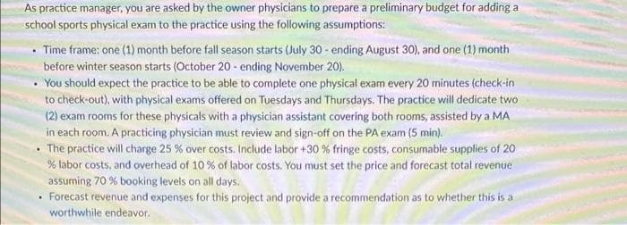 As practice manager, you are asked by the owner physicians to prepare a preliminary budget for adding a
school sports physical exam to the practice using the following assumptions:
Time frame: one (1) month before fall season starts (July 30 - ending August 30), and one (1) month
before winter season starts (October 20 - ending November 20).
You should expect the practice to be able to complete one physical exam every 20 minutes (check-in
to check-out), with physical exams offered on Tuesdays and Thursdays. The practice will dedicate two
(2) exam rooms for these physicals with a physician assistant covering both rooms, assisted by a MA
in each room. A practicing physician must review and sign-off on the PA exam (5 min).
• The practice will charge 25 % over costs. Include labor +30 % fringe costs, consumable supplies of 20
% labor costs, and overhead of 10 % of labor costs. You must set the price and forecast total revenue
assuming 70 % booking levels on all days.
• Forecast revenue and expenses for this project and provide a recommendation as to whether this is a
worthwhile endeavor.
