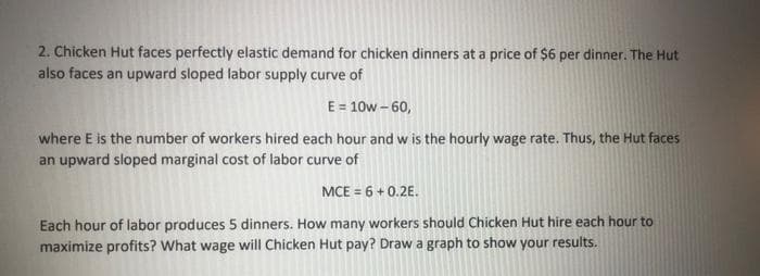 2. Chicken Hut faces perfectly elastic demand for chicken dinners at a price of $6 per dinner. The Hut
also faces an upward sloped labor supply curve of
E = 10w – 60,
where E is the number of workers hired each hour and w is the hourly wage rate. Thus, the Hut faces
an upward sloped marginal cost of labor curve of
MCE = 6 + 0.2E.
Each hour of labor produces 5 dinners. How many workers should Chicken Hut hire each hour to
maximize profits? What wage will Chicken Hut pay? Draw a graph to show your results.
