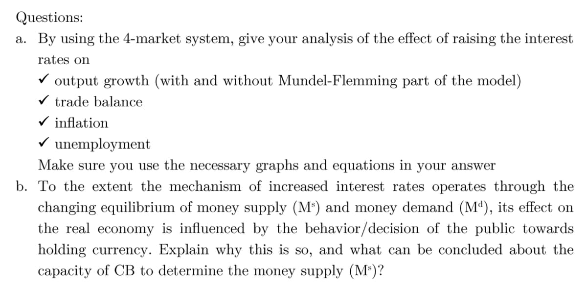 Questions:
a. By using the 4-market system, give your analysis of the effect of raising the interest
rates on
V output growth (with and without Mundel-Flemming part of the model)
V trade balance
V inflation
V unemployment
Make sure you use the necessary graphs and equations in your answer
b. To the extent the mechanism of increased interest rates operates through the
changing equilibrium of money supply (M*) and money demand (Mª), its effect on
the real economy is influenced by the behavior/decision of the public towards
holding currency. Explain why this is so, and what can be concluded about the
capacity of CB to determine the money supply (M³)?
