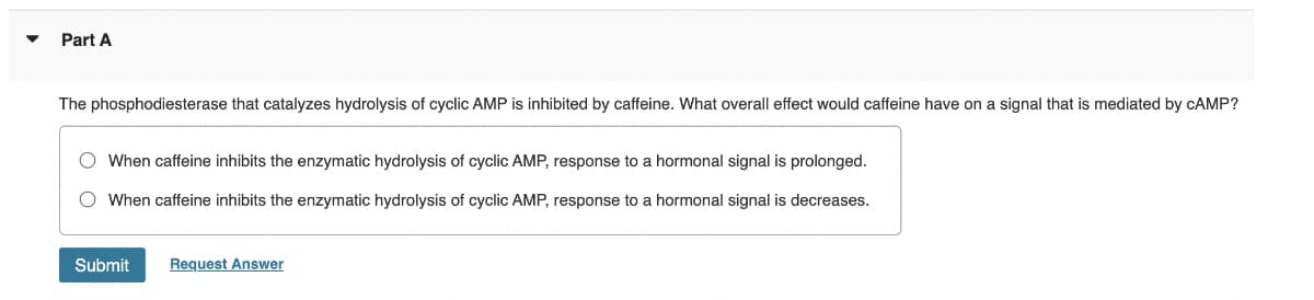 Part A
The phosphodiesterase that catalyzes hydrolysis of cyclic AMP is inhibited by caffeine. What overall effect would caffeine have on a signal that is mediated by CAMP?
O When caffeine inhibits the enzymatic hydrolysis of cyclic AMP, response to a hormonal signal is prolonged.
O When caffeine inhibits the enzymatic hydrolysis of cyclic AMP, response to a hormonal signal is decreases.
Submit
Request Answer

