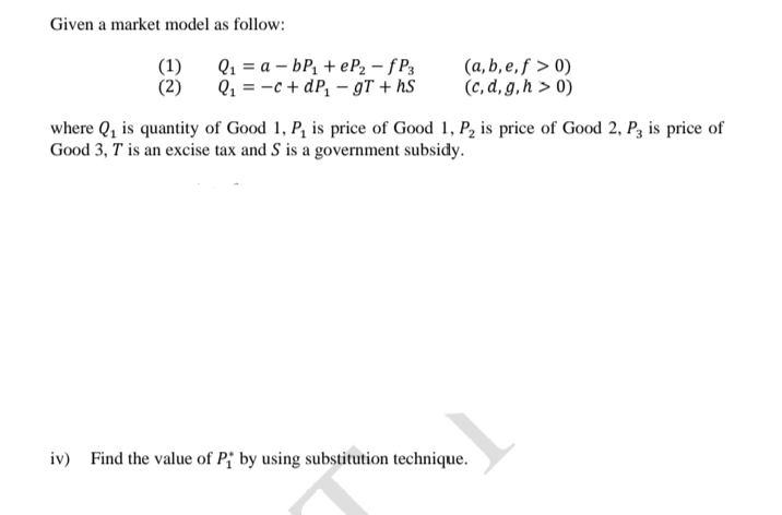 Given a market model as follow:
Q1 = a – bP1 + eP2 – f P3
(a, b, e, ƒ > 0)
(c, d, g,h > 0)
(1)
(2)
Q1 = -c + dP, – gT + hS
where Q, is quantity of Good 1, P, is price of Good 1, P, is price of Good 2, Pz is price of
Good 3, T is an excise tax and S is a government subsidy.
iv) Find the value of P; by using substitution technique.
