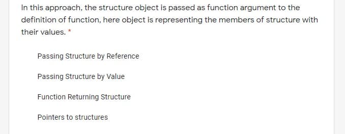 In this approach, the structure object is passed as function argument to the
definition of function, here object is representing the members of structure with
their values. *
Passing Structure by Reference
Passing Structure by Value
Function Returning Structure
Pointers to structures
