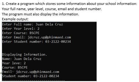 1. Create a program which stores some information about your school information:
Your full name, year level, course, email and student number.
The program must also display the information.
Example output:
Enter Full name: Juan Dela Cruz
Enter Year level: 2
Enter Course: BSCPE
Enter Email: jdcruz.up@phinmaed.com
Enter Student number: 03-2122-00234
Displaying Information.
Name: Juan Dela Cruz
Year leve: 2
Course: BSCPE
Email: jdcruz.up@phinmaed.com
Student number: 03-2122-00234
