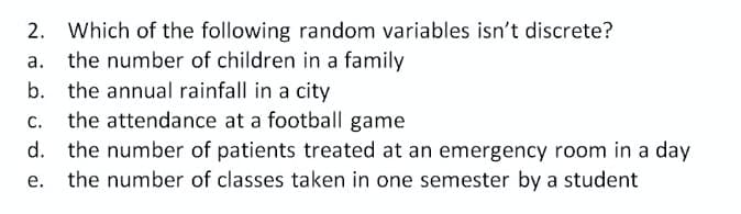 2. Which of the following random variables isn't discrete?
the number of children in a family
b. the annual rainfall in a city
the attendance at a football game
С.
d. the number of patients treated at an emergency room in a day
the number of classes taken in one semester by a student
е.
