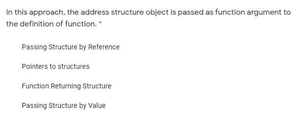 In this approach, the address structure object is passed as function argument to
the definition of function. *
Passing Structure by Reference
Pointers to structures
Function Returning Structure
Passing Structure by Value
