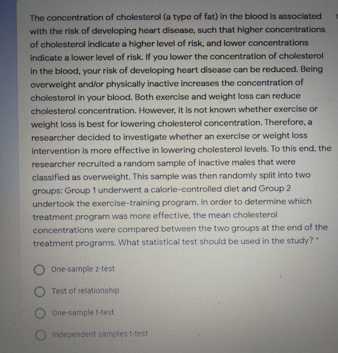 The concentration of cholesterol (a type of fat) in the blood is associated
with the risk of developing heart disease, such that higher concentrations
of cholesterol indicate a higher level of risk, and lower concentrations
indicate a lower level of risk. If you lower the concentration of cholesterol
in the blood, your risk of developing heart disease can be reduced. Being
overweight and/or physically inactive increases the concentration of
cholesterol in your blood. Both exercise and weight loss can reduce
cholesterol concentration. However, it is not known whether exercise or
weight loss is best for lowering cholesterol concentration. Therefore, a
researcher decided to investigate whether an exercise or weight loss
intervention is more effective in lowering cholesterol levels. To this end, the
researcher recruited a random sample of inactive males that were
classified as overweight. This sample was then randomly split into two
groups: Group 1 underwent a calorie-controlled diet and Group 2
undertook the exercise-training program. In order to determine which
treatment program was more effective, the mean cholesterol
concentrations were compared between the two groups at the end of the
treatment programs. What statistical test should be used in the study? *
One-sample z-test
Test of relationship
One-sample t-test
OIndependent samples t-test
