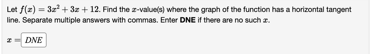 Let ƒ(x) = 3x² + 3x + 12. Find the x-value(s) where the graph of the function has a horizontal tangent
line. Separate multiple answers with commas. Enter DNE if there are no such x.
x = DNE