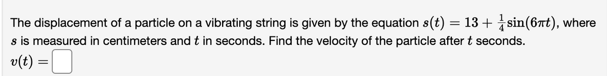 The displacement of a particle on a vibrating string is given by the equation s(t)
s is measured in centimeters and t in seconds. Find the velocity of the particle after t seconds.
v(t) =
=
13+ sin(6πt), where