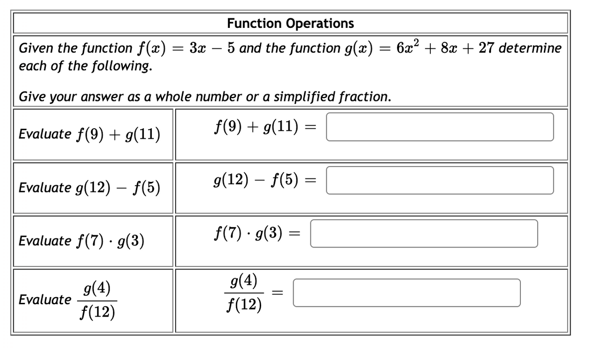 Function Operations
3x – 5 and the function g(x)
Given the function f(x)
each of the following.
6x2 + 8x + 27 determine
Give your answer as a whole number or a simplified fraction.
Evaluate f(9) + g(11)
f(9) + g(11) =
Evaluate g(12) – f(5)
g(12) – f(5) =
Evaluate f(7) · g(3)
f(7) · g(3)
g(4)
Evaluate
g(4)
f(12)
f(12)
