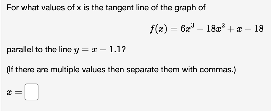 For what values of x is the tangent line of the graph of
parallel to the line y = x − 1.1?
-
ƒ(x) = 6x³ – 18x² + x ·
(If there are multiple values then separate them with commas.)
0
X
18