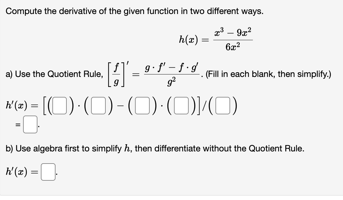 Compute the derivative of the given function in two different ways.
x³ - 9x²
6x²
a) Use the Quotient Rule,
=
[4]
h'(x) =
h(x)
g. f' f g
g²
-
=
h'(x) = [(0) · (0) - (0)·(0)]/(0)
. (Fill in each blank, then simplify.)
b) Use algebra first to simplify h, then differentiate without the Quotient Rule.
0