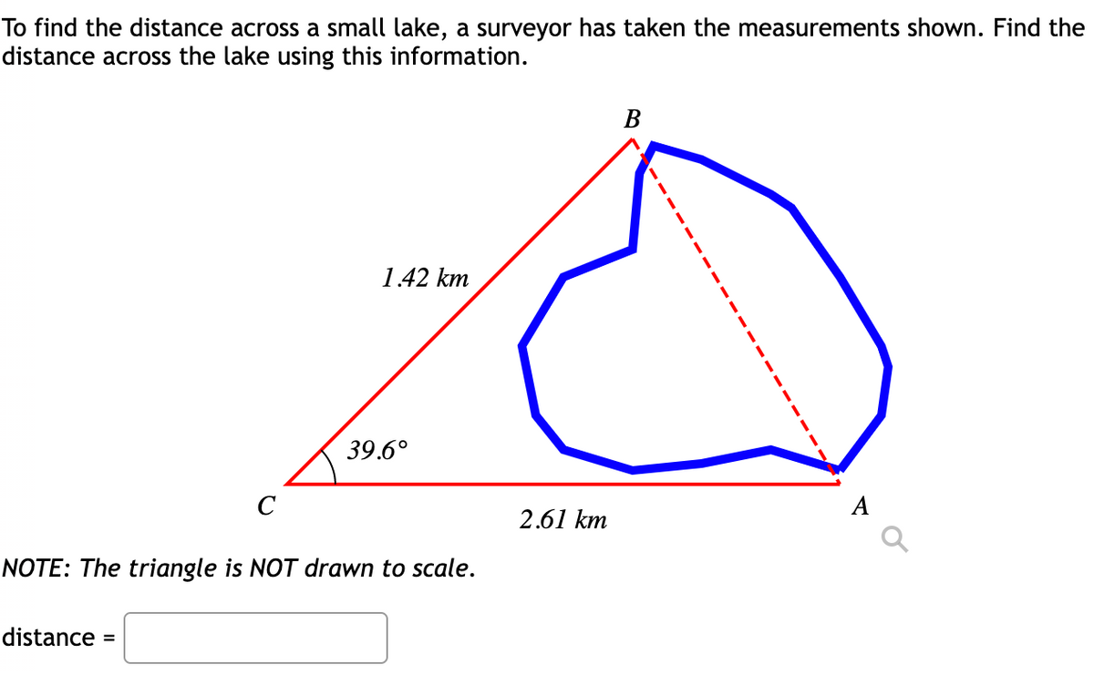 To find the distance across a small lake, a surveyor has taken the measurements shown. Find the
distance across the lake using this information.
1.42 km
39.6°
C
A
2.61 km
NOTE: The triangle is NOT drawn to scale.
distance =
