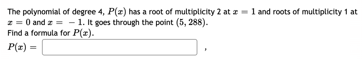 The polynomial of degree 4, P(x) has a root of multiplicity 2 at x = 1 and roots of multiplicity 1 at
%3D
O and x =
– 1. It goes through the point (5, 288).
Find a formula for P(x).
P(x) =

