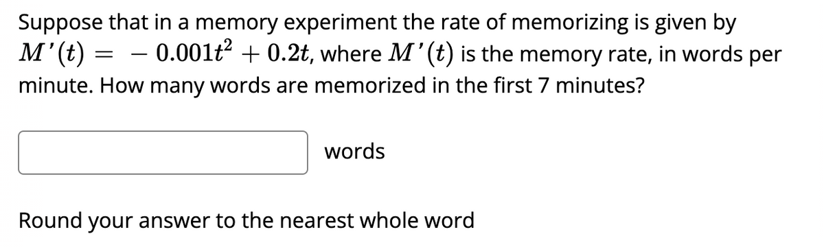 Suppose that in a memory experiment the rate of memorizing is given by
M' (t) 0.001t² +0.2t, where M' (t) is the memory rate, in words per
minute. How many words are memorized in the first 7 minutes?
=
words
Round your answer to the nearest whole word