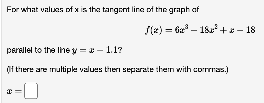 For what values of x is the tangent line of the graph of
ƒ(x) = 6x³ — 18x² + x − 18
parallel to the line y = x - 1.1?
(If there are multiple values then separate them with commas.)
X