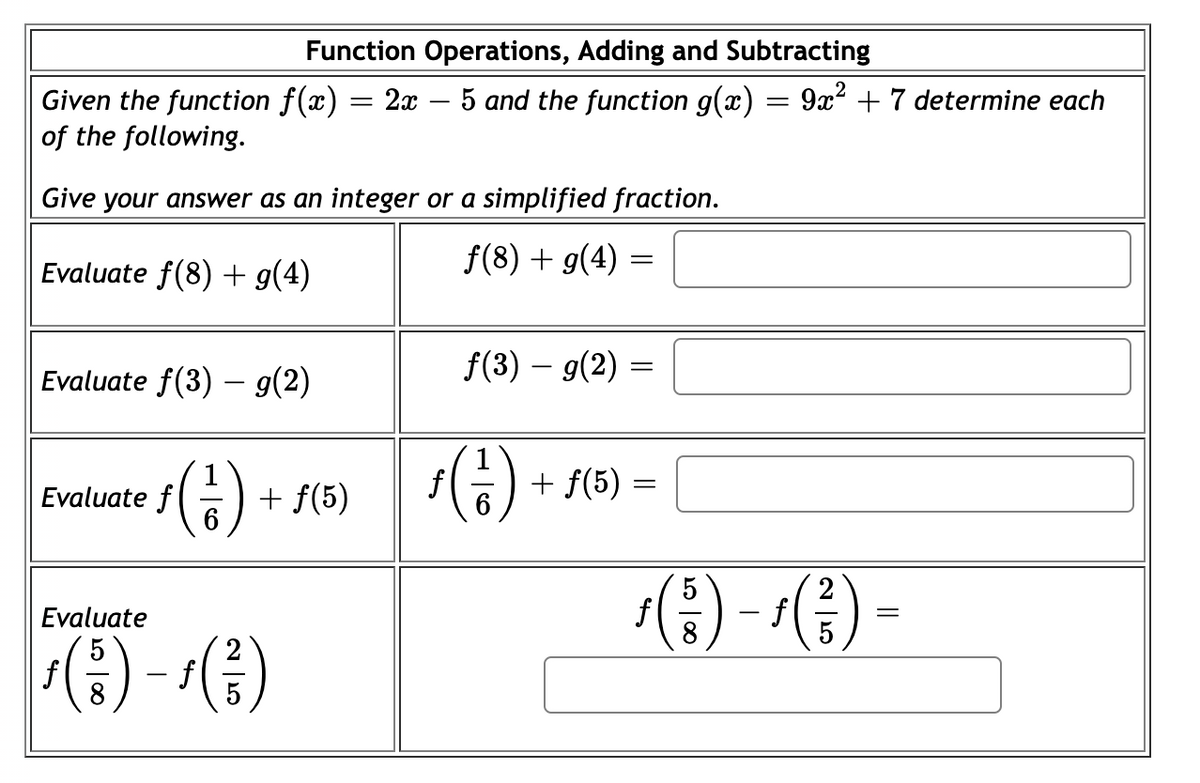 Function Operations, Adding and Subtracting
Given the function f(x) = 2x – 5 and the function g(x) = 9x² + 7 determine each
of the following.
Give your answer as an integer or a simplified fraction.
Evaluate f(8) + g(4)
f(8) + g(4) =
Evaluate f(3) – g(2)
f(3) – g(2) =
() +
sG) + 5(5) =
Evaluate f
+ f(5)
() -1(금) -
Evaluate
8
f
f
