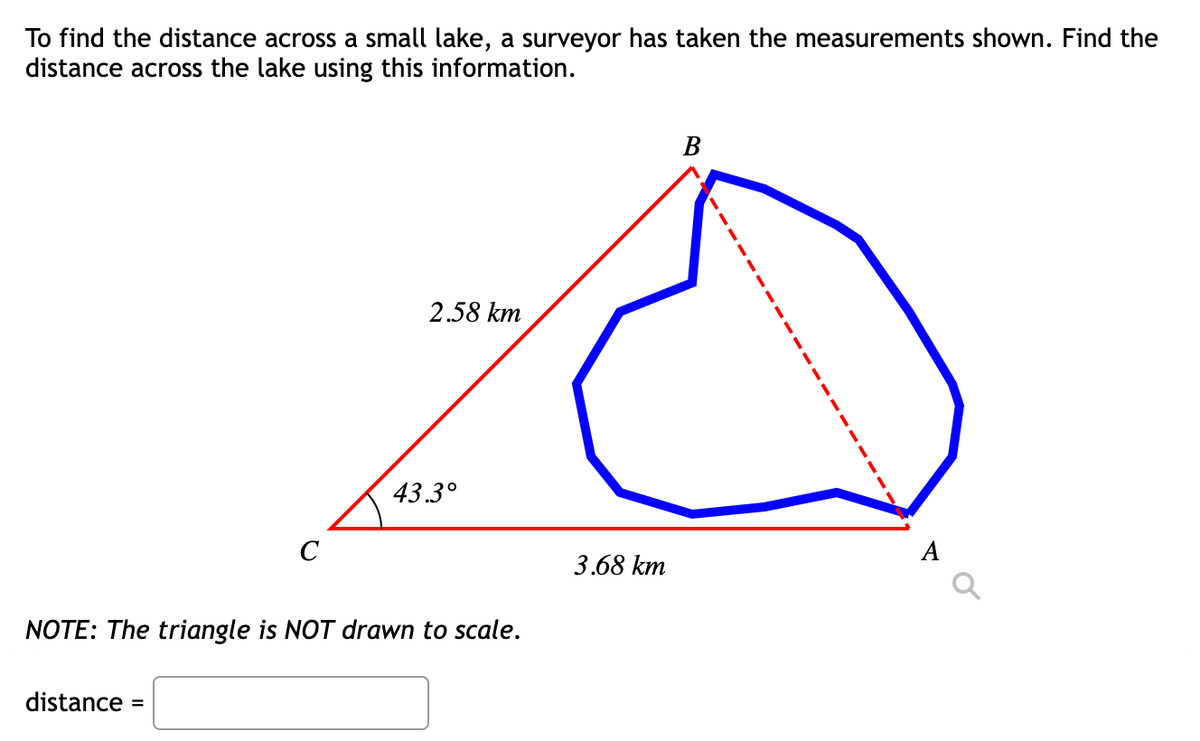 To find the distance across a small lake, a surveyor has taken the measurements shown. Find the
distance across the lake using this information.
B
2.58 km
43.3°
C
NOTE: The triangle is NOT drawn to scale.
distance =
3.68 km
1
I
A