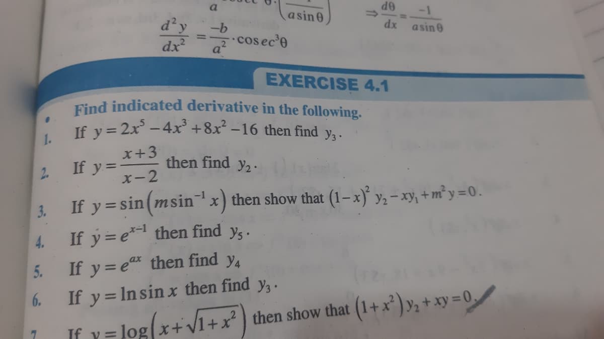 asin0
OP
-1
d²y
dx
dx
asin 0
cos ec'e
EXERCISE 4.1
Find indicated derivative in the following.
If y = 2x -4x' +8x² –16 then find y, .
1.
x+3
If y=-
X-2
then find y2.
2.
If y = sin(msinx) then show that (1–x) y, – xy, + m² y =0.
-
If y = e* then find y,.
If y = e then find y,
If y = In sin x then find y,.
2.
y%=log(x+
x+V1+x then show that (1+x² ) y,+ xy = 0,
If v=
3.
4.
5.
6.

