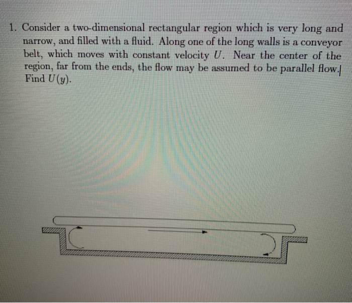 1. Consider a two-dimensional rectangular region which is very long and
narrow, and filled with a fluid. Along one of the long walls is a conveyor
belt, which moves with constant velocity U. Near the center of the
region, far from the ends, the flow may be assumed to be parallel flow.
Find U(y).
