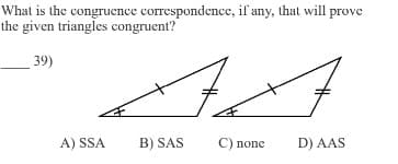 What is the congruence correspondence, if any, that will prove
the given triangles congruent?
39)
A) SSA
ہلے
B) SAS
C) none
D) AAS