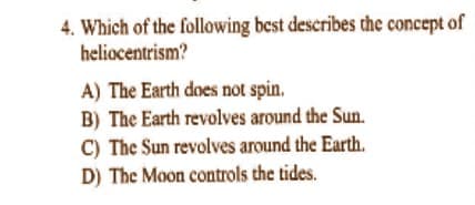 4. Which of the following best describes the concept of
heliocentrism?
A) The Earth does not spin.
B) The Earth revolves around the Sun.
C) The Sun revolves around the Earth.
D) The Moon controls the tides.