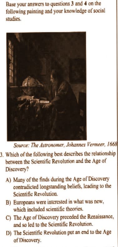 Base your answers to questions 3 and 4 on the
following painting and your knowledge of social
studies.
Source: The Astronomer, Johannes Vermeer, 1668
3. Which of the following best describes the relationship
between the Scientific Revolution and the Age of
Discovery?
A) Many of the finds during the Age of Discovery
contradicted longstanding beliefs, leading to the
Scientific Revolution.
B) Europeans were interested in what was new,
which included scientific theories.
C) The Age of Discovery preceded the Renaissance,
and so led to the Scientific Revolution.
D) The Scientific Revolution put an end to the Age
of Discovery.
