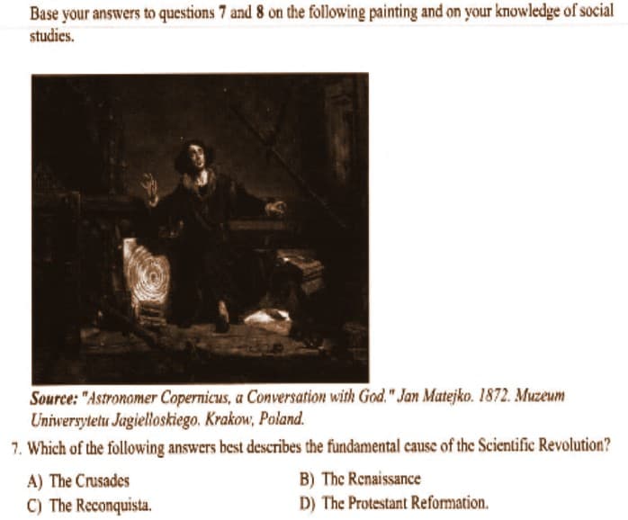 Base your answers to questions 7 and 8 on the following painting and on your knowledge of social
studies.
Source: "Astronomer Copernicus, a Conversation with God." Jan Matejko. 1872. Muzeum
Uniwersytetu Jagielloskiego. Krakow, Poland.
7. Which of the following answers best describes the fundamental cause of the Scientific Revolution?
A) The Crusades
C) The Reconquista.
B) The Renaissance
D) The Protestant Reformation.