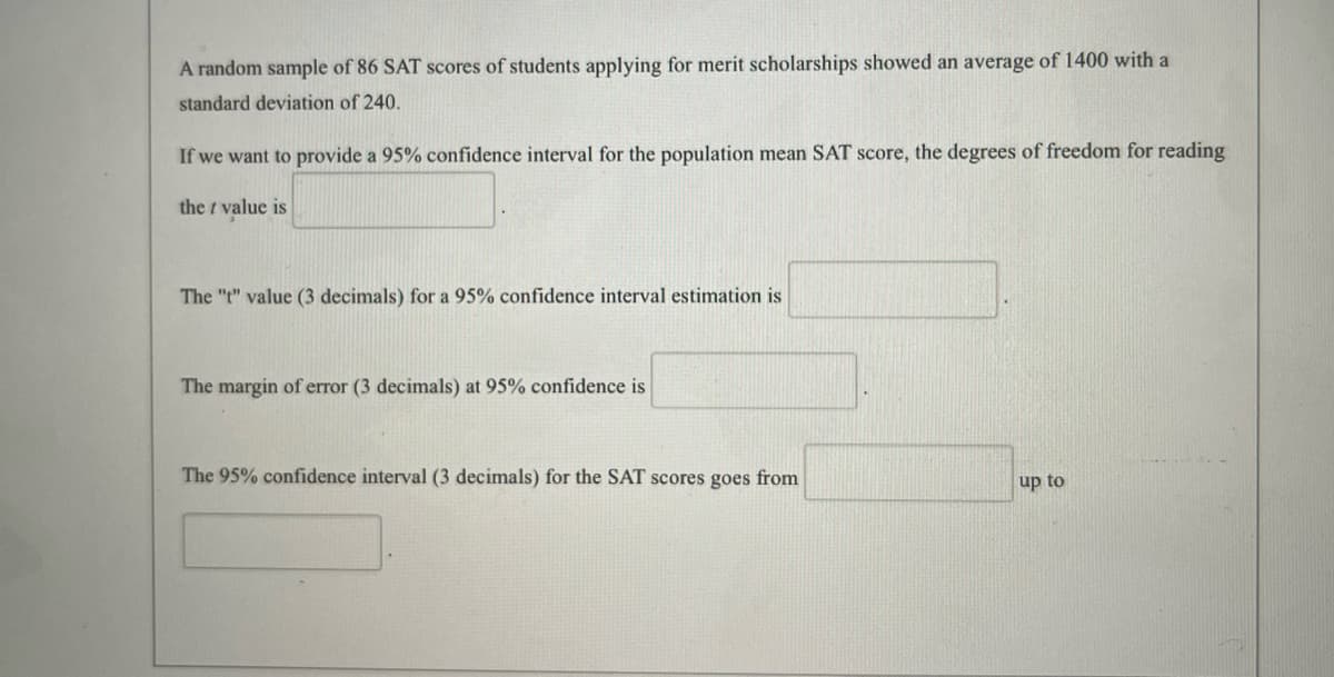 A random sample of 86 SAT scores of students applying for merit scholarships showed an average of 1400 with a
standard deviation of 240.
If we want to provide a 95% confidence interval for the population mean SAT score, the degrees of freedom for reading
the value is
The "t" value (3 decimals) for a 95% confidence interval estimation is
The margin of error (3 decimals) at 95% confidence is
The 95% confidence interval (3 decimals) for the SAT scores goes from
up to
