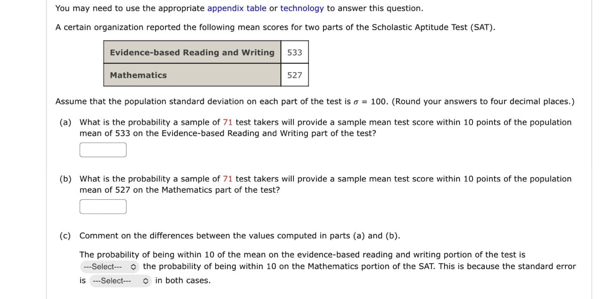 You may need to use the appropriate appendix table or technology to answer this question.
A certain organization reported the following mean scores for two parts of the Scholastic Aptitude Test (SAT).
Evidence-based Reading and Writing
Mathematics
533
527
Assume that the population standard deviation on each part of the test is o = 100. (Round your answers to four decimal places.)
(a) What is the probability a sample of 71 test takers will provide a sample mean test score within 10 points of the population
mean of 533 on the Evidence-based Reading and Writing part of the test?
(b) What is the probability a sample of 71 test takers will provide a sample mean test score within 10 points of the population
mean of 527 on the Mathematics part of the test?
(c) Comment on the differences between the values computed in parts (a) and (b).
The probability of being within 10 of the mean on the evidence-based reading and writing portion of the test is
---Select-- the probability of being within 10 on the Mathematics portion of the SAT. This is because the standard error
in both cases.
is ---Select---