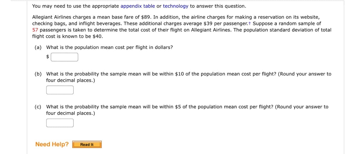 You may need to use the appropriate appendix table or technology to answer this question.
Allegiant Airlines charges a mean base fare of $89. In addition, the airline charges for making a reservation on its website,
checking bags, and inflight beverages. These additional charges average $39 per passenger.+ Suppose a random sample of
57 passengers is taken to determine the total cost of their flight on Allegiant Airlines. The population standard deviation of total
flight cost is known to be $40.
(a) What is the population mean cost per flight in dollars?
$
(b) What is the probability the sample mean will be within $10 of the population mean cost per flight? (Round your answer to
four decimal places.)
(c) What is the probability the sample mean will be within $5 of the population mean cost per flight? (Round your answer to
four decimal places.)
Need Help? Read It