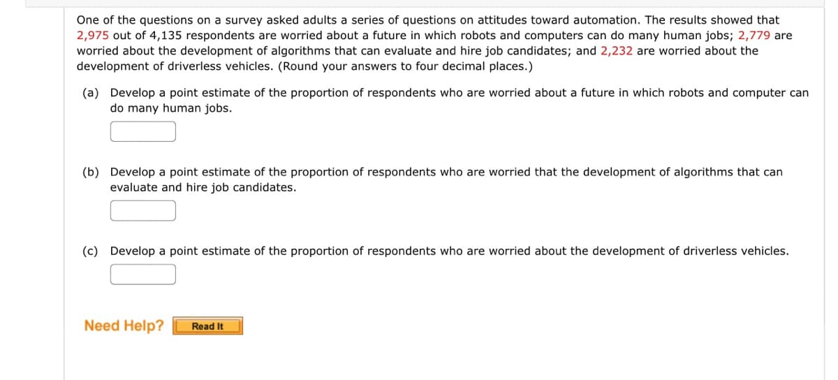 One of the questions on a survey asked adults a series of questions on attitudes toward automation. The results showed that
2,975 out of 4,135 respondents are worried about a future in which robots and computers can do many human jobs; 2,779 are
worried about the development of algorithms that can evaluate and hire job candidates; and 2,232 are worried about the
development of driverless vehicles. (Round your answers to four decimal places.)
(a) Develop a point estimate of the proportion of respondents who are worried about a future in which robots and computer can
do many human jobs.
(b) Develop a point estimate of the proportion of respondents who are worried that the development of algorithms that can
evaluate and hire job candidates.
(c) Develop a point estimate of the proportion of respondents who are worried about the development of driverless vehicles.
Need Help? Read It