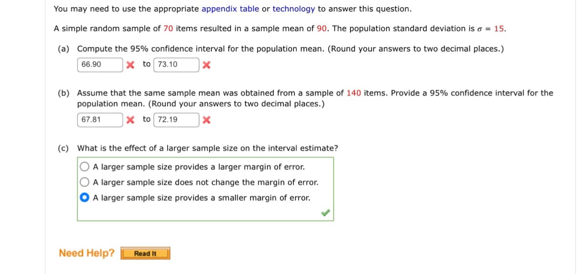 You may need to use the appropriate appendix table or technology to answer this question.
A simple random sample of 70 items resulted in a sample mean of 90. The population standard deviation is 6 = 15.
(a) Compute the 95% confidence interval for the population mean. (Round your answers to two decimal places.)
x to 73.10 X
66.90
(b) Assume that the same sample mean was obtained from a sample of 140 items. Provide a 95% confidence interval for the
population mean. (Round your answers to two decimal places.)
67.81
X to 72.19
x
(c) What is the effect of a larger sample size on the interval estimate?
A larger sample size provides a larger margin of error.
A larger sample size does not change the margin of error.
A larger sample size provides a smaller margin of error.
Need Help?
Read It
