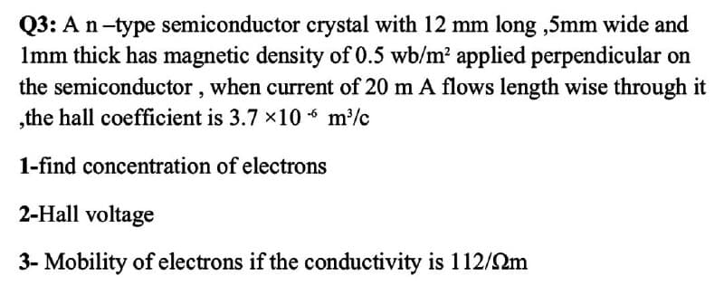 Q3: An-type semiconductor crystal with 12 mm long ,5mm wide and
Imm thick has magnetic density of O.5 wb/m? applied perpendicular on
the semiconductor, when current of 20 m A flows length wise through it
,the hall coefficient is 3.7 ×10 6 m/c
1-find concentration of electrons
2-Hall voltage
3- Mobility of electrons if the conductivity is 112/2m
